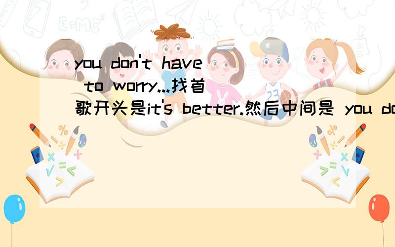 you don't have to worry...找首歌开头是it's better.然后中间是 you don't have to worry about me ...you don't have to...you don't have to..是什么歌?