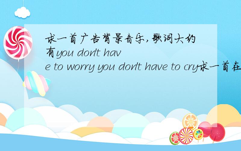 求一首广告背景音乐,歌词大约有you don't have to worry you don't have to cry求一首在第一财经里听到的歌,是襄阳会馆的背景音乐,歌词大约有you don't have to worry ,you don't have try,there will be a********不是Yas