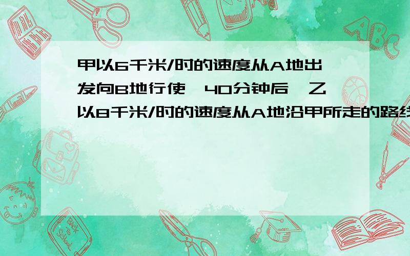 甲以6千米/时的速度从A地出发向B地行使,40分钟后,乙以8千米/时的速度从A地沿甲所走的路线追甲,结果...甲以6千米/时的速度从A地出发向B地行使,40分钟后,乙以8千米/时的速度从A地沿甲所走的