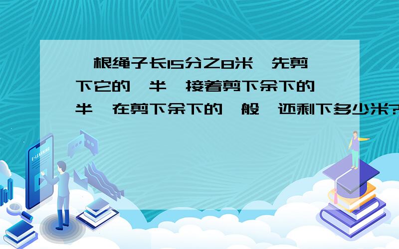 一根绳子长15分之8米,先剪下它的一半,接着剪下余下的一半,在剪下余下的一般,还剩下多少米?要算式,可以