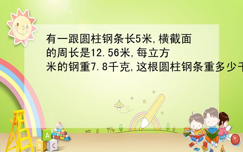 有一跟圆柱钢条长5米,横截面的周长是12.56米,每立方米的钢重7.8千克,这根圆柱钢条重多少千克?