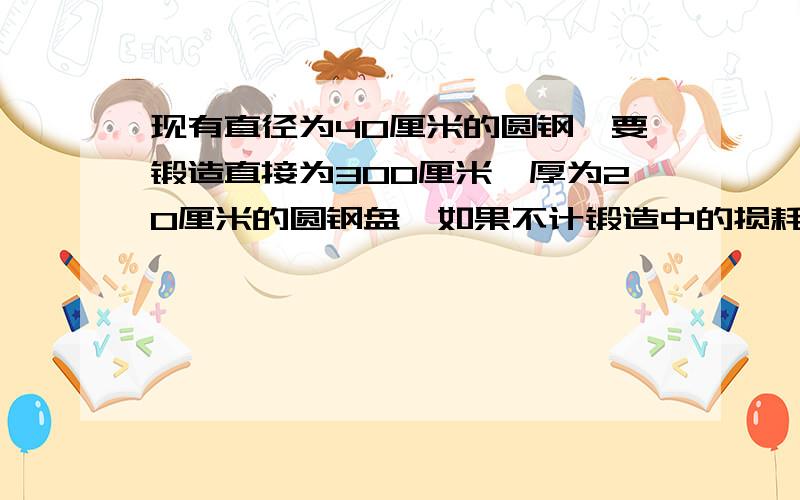 现有直径为40厘米的圆钢,要锻造直接为300厘米,厚为20厘米的圆钢盘,如果不计锻造中的损耗,应截取多长的圆钢.用方程.