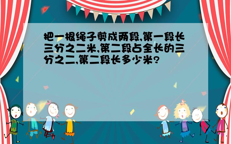 把一根绳子剪成两段,第一段长三分之二米,第二段占全长的三分之二,第二段长多少米?