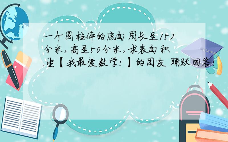 一个圆柱体的底面周长是157分米,高是50分米,求表面积.望【我最爱数学!】的团友 踊跃回答!