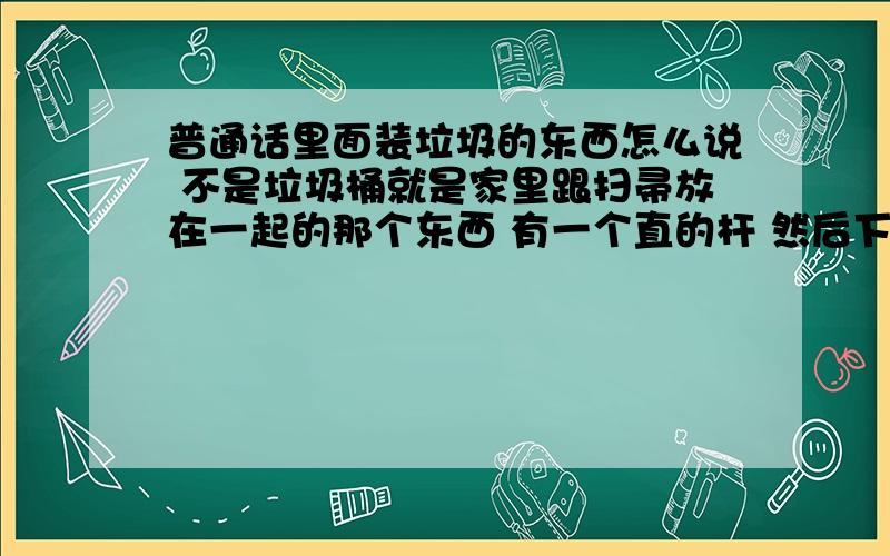 普通话里面装垃圾的东西怎么说 不是垃圾桶就是家里跟扫帚放在一起的那个东西 有一个直的杆 然后下面是一个平的底 不是垃圾桶 扫地的时候就把垃圾扫到里面去 然后再倒到垃圾桶里面