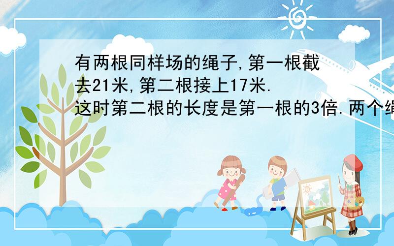 有两根同样场的绳子,第一根截去21米,第二根接上17米.这时第二根的长度是第一根的3倍.两个绳子原来各长