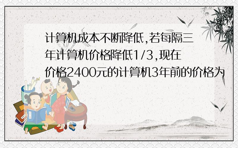 计算机成本不断降低,若每隔三年计算机价格降低1/3,现在价格2400元的计算机3年前的价格为