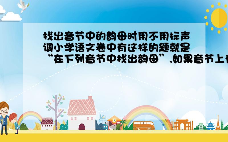 找出音节中的韵母时用不用标声调小学语文卷中有这样的题就是“在下列音节中找出韵母”,如果音节上有声调,被找出的韵母用不用加声调?能不能说的具体点,最好是专业人士来.（教师）