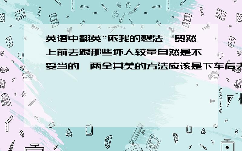 英语中翻英“依我的想法,贸然上前去跟那些坏人较量自然是不妥当的,两全其美的方法应该是下车后去告诉警察叔叔,这样才能有效的阻止他们的行为,而且能保护自己不受多余的伤害.＂