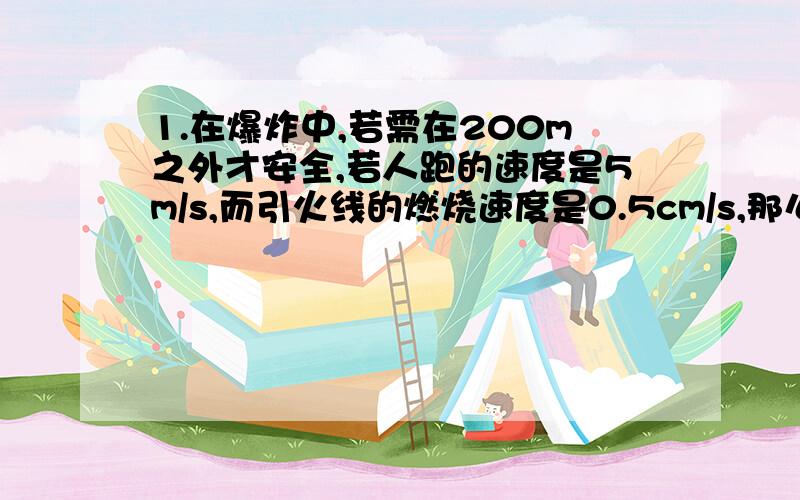 1.在爆炸中,若需在200m之外才安全,若人跑的速度是5m/s,而引火线的燃烧速度是0.5cm/s,那么引火线的长度应为多少以上才安全?2.一辆汽车在与铁路平行的公路上行驶,追赶一列长320m的列车.已知汽