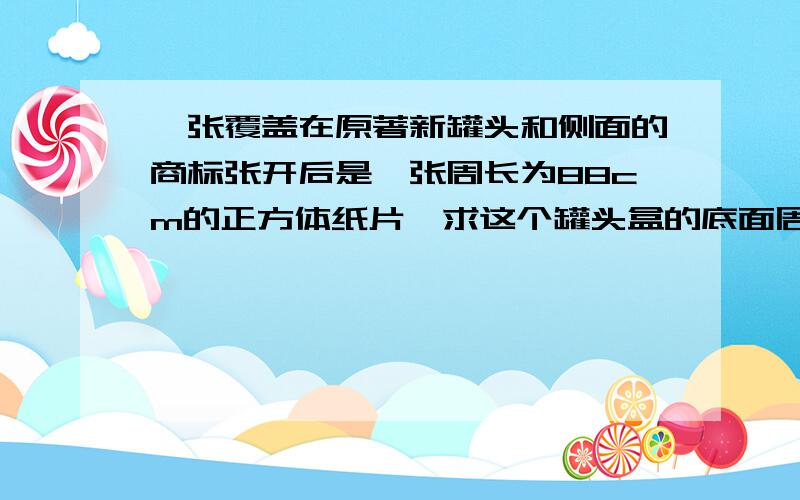 一张覆盖在原著新罐头和侧面的商标张开后是一张周长为88cm的正方体纸片,求这个罐头盒的底面周长c和容积v.接头部分不计,容积精确到1cm立方