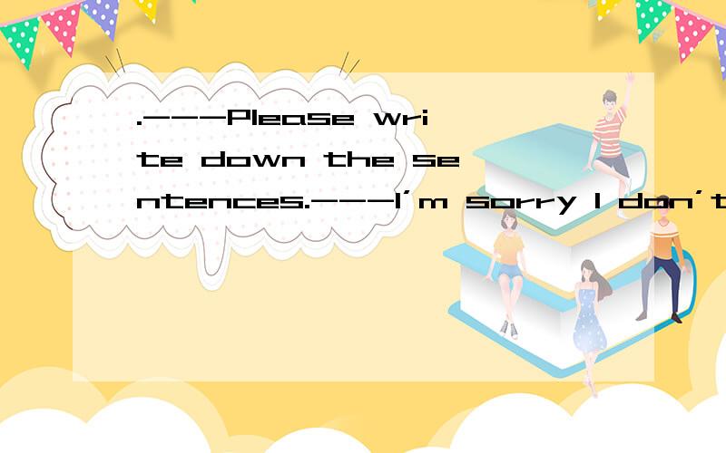 .---Please write down the sentences.---I’m sorry I don’t...writing C.for write D.to write with