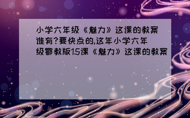 小学六年级《魅力》这课的教案谁有?要快点的,这年小学六年级鄂教版15课《魅力》这课的教案