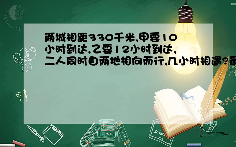 两城相距330千米,甲要10小时到达,乙要12小时到达,二人同时自两地相向而行,几小时相遇?最好两种解法