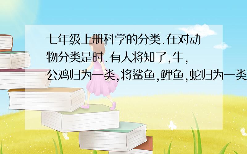 七年级上册科学的分类.在对动物分类是时.有人将知了,牛,公鸡归为一类,将鲨鱼,鲤鱼,蛇归为一类,你认为他的分类依据是.A、食草或食肉 B、有无鳞片 C、是否会飞 D、陆生或水生