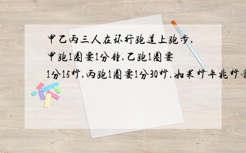 甲乙丙三人在环行跑道上跑步,甲跑1圈要1分钟,乙跑1圈要1分15秒,丙跑1圈要1分30秒.如果秒年兆秒毫 三人同时同地向开始跑步,市勺经过多长时间三人又在原出发点汇合?秒年兆秒毫 是 现在三人