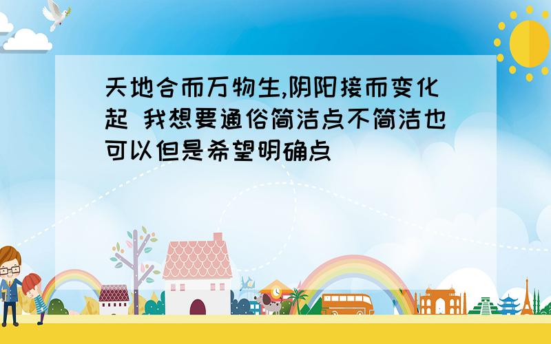 天地合而万物生,阴阳接而变化起 我想要通俗简洁点不简洁也可以但是希望明确点