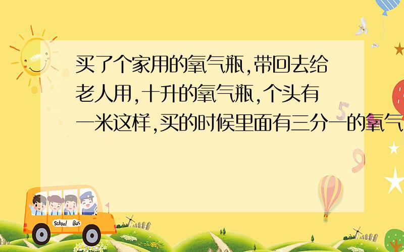 买了个家用的氧气瓶,带回去给老人用,十升的氧气瓶,个头有一米这样,买的时候里面有三分一的氧气,能...买了个家用的氧气瓶,带回去给老人用,十升的氧气瓶,个头有一米这样,买的时候里面有