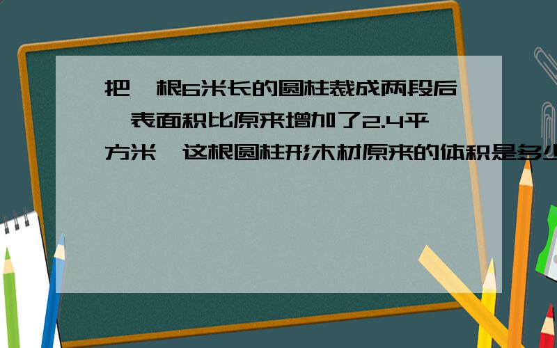 把一根6米长的圆柱裁成两段后,表面积比原来增加了2.4平方米,这根圆柱形木材原来的体积是多少立方米?