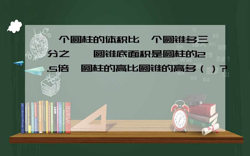 一个圆柱的体积比一个圆锥多三分之一,圆锥底面积是圆柱的2.5倍,圆柱的高比圆锥的高多（）?