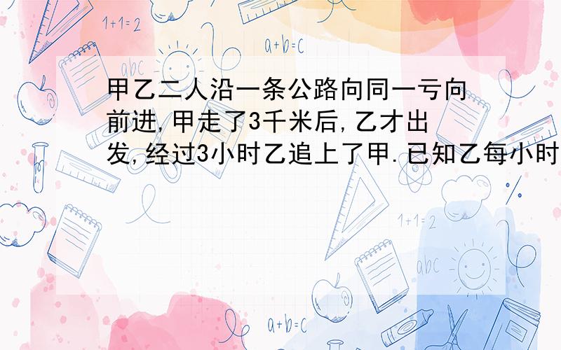 甲乙二人沿一条公路向同一亏向前进,甲走了3千米后,乙才出发,经过3小时乙追上了甲.已知乙每小时行5千米,甲每小时行多少千米