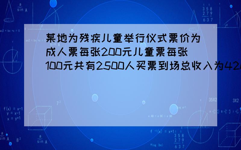 某地为残疾儿童举行仪式票价为成人票每张200元儿童票每张100元共有2500人买票到场总收入为420000元则成人和儿童各有多少人?题中有两个关系式1）—+—=2500 （2）—+—=420000若设到场的成人为