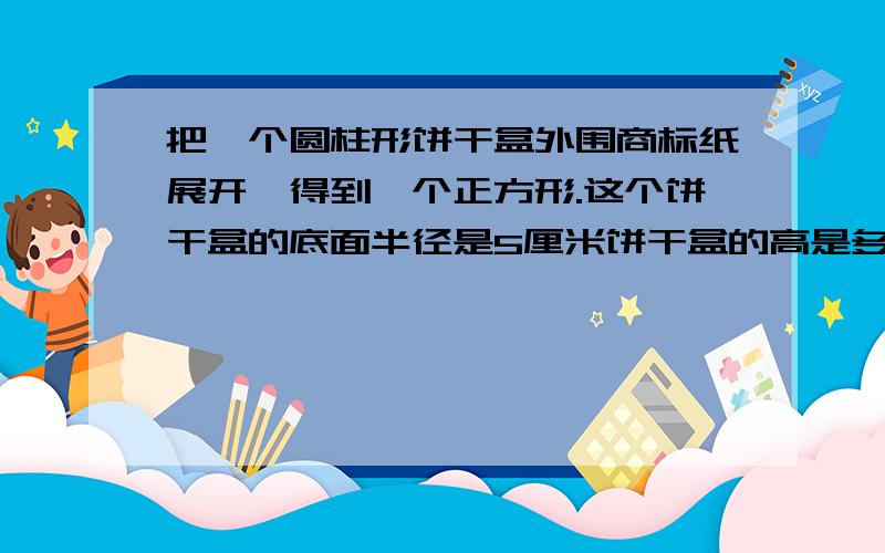 把一个圆柱形饼干盒外围商标纸展开,得到一个正方形.这个饼干盒的底面半径是5厘米饼干盒的高是多少厘米?容积是多少?