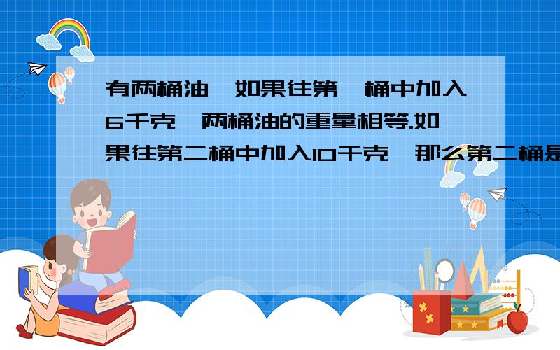 有两桶油,如果往第一桶中加入6千克,两桶油的重量相等.如果往第二桶中加入10千克,那么第二桶是第一桶的5倍问两桶油各多少千克?不能用方程）