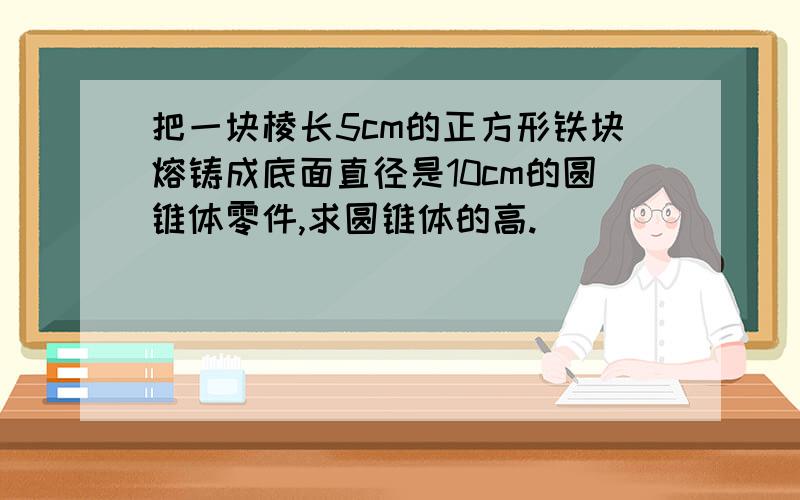 把一块棱长5cm的正方形铁块熔铸成底面直径是10cm的圆锥体零件,求圆锥体的高.