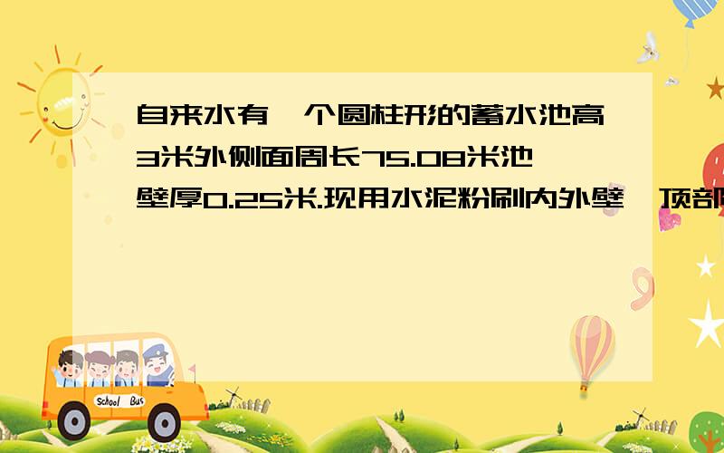 自来水有一个圆柱形的蓄水池高3米外侧面周长75.08米池壁厚0.25米.现用水泥粉刷内外壁、顶部和底部粉刷的面积是多少?