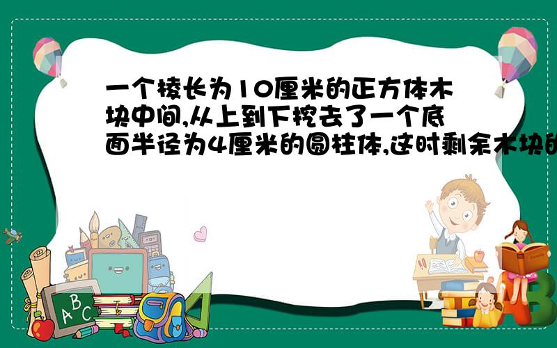 一个棱长为10厘米的正方体木块中间,从上到下挖去了一个底面半径为4厘米的圆柱体,这时剩余木块的表面积是多少?