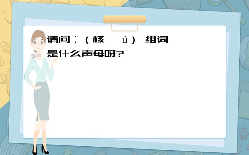 请问：（核 *ú） 组词,*是什么声母呀?