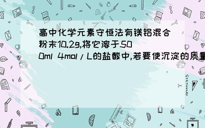 高中化学元素守恒法有镁铝混合粉末10.2g,将它溶于500ml 4mol/L的盐酸中,若要使沉淀的质量最大,则需加入2mol/L的氢氧化钠溶液的体积是(  )A.1000ml     B.500ml     C.100ml       D.1500ml要详细的解答过程,