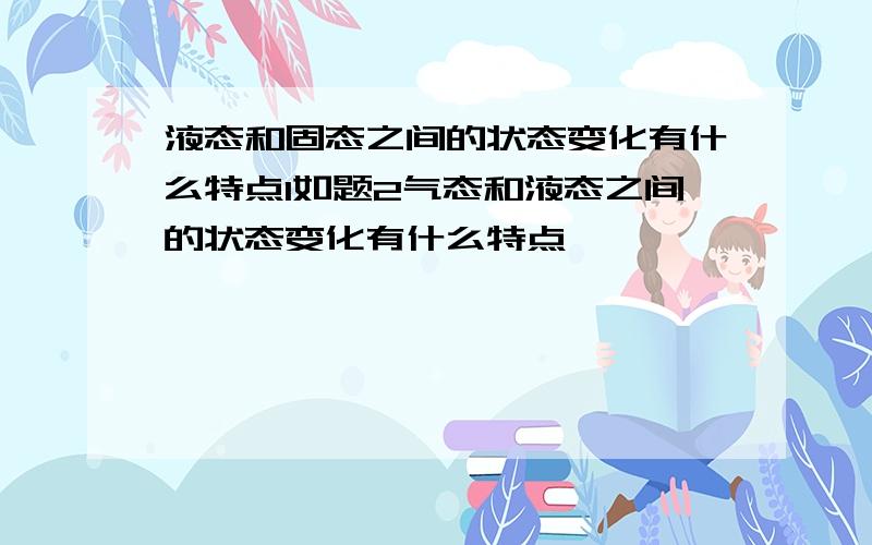 液态和固态之间的状态变化有什么特点1如题2气态和液态之间的状态变化有什么特点