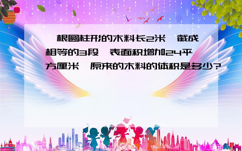 一根圆柱形的木料长2米,截成相等的3段,表面积增加24平方厘米,原来的木料的体积是多少?