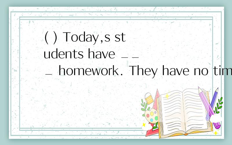 ( ) Today,s students have ___ homework. They have no time to play games.A.too many B.too much C.much too D.many too