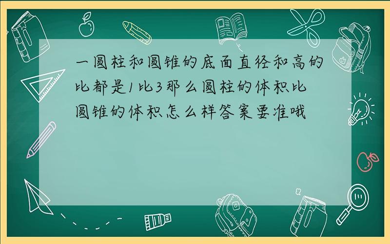 一圆柱和圆锥的底面直径和高的比都是1比3那么圆柱的体积比圆锥的体积怎么样答案要准哦