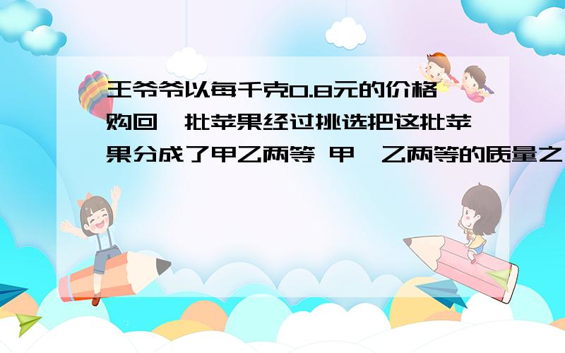 王爷爷以每千克0.8元的价格购回一批苹果经过挑选把这批苹果分成了甲乙两等 甲,乙两等的质量之比是3;5,乙