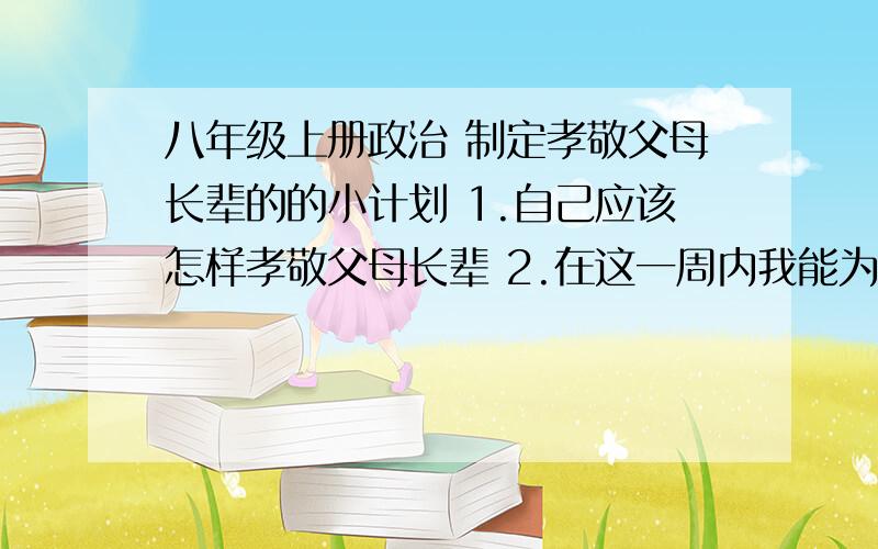 八年级上册政治 制定孝敬父母长辈的的小计划 1.自己应该怎样孝敬父母长辈 2.在这一周内我能为他们做什么3.怎样落实孝亲敬长的小计划