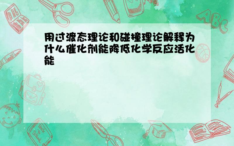 用过渡态理论和碰撞理论解释为什么催化剂能降低化学反应活化能