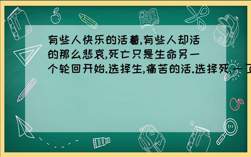 有些人快乐的活着,有些人却活的那么悲哀,死亡只是生命另一个轮回开始.选择生,痛苦的活.选择死,一了百了.你选哪个?