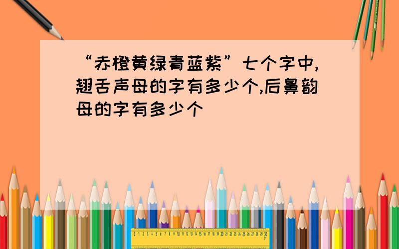 “赤橙黄绿青蓝紫”七个字中,翘舌声母的字有多少个,后鼻韵母的字有多少个