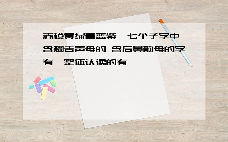 赤橙黄绿青蓝紫,七个子字中,含翘舌声母的 含后鼻韵母的字有,整体认读的有