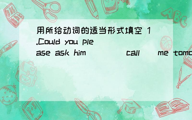 用所给动词的适当形式填空 1.Could you please ask him ( ) (call ) me tomorrow 2.二.用所给动词的适当形式填空1.Could you please ask him ( ) (call ) me tomorrow 2.I want ( ) (visit ) the Great Wall .