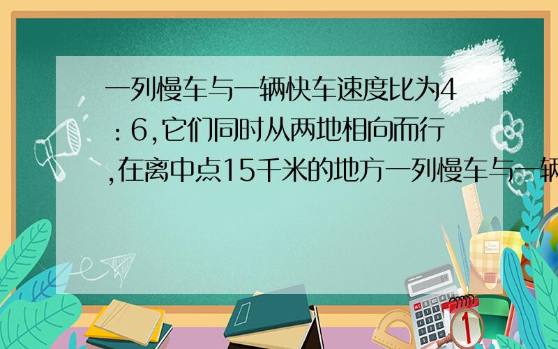 一列慢车与一辆快车速度比为4：6,它们同时从两地相向而行,在离中点15千米的地方一列慢车与一辆快车的速度比为4：6,它们同时从两地出发相向而行,在离中点15千米的地方相遇,两地相距多少