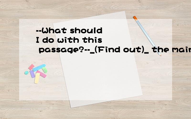 --What should I do with this passage?--_(Find out)_ the main idea of each paragraph.AFinding BFound out CFind out DTo find out 老师说这句话是省略.省略了（you should）find out the main idea of each paragraph.那么为什么这里可以