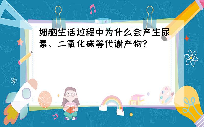 细胞生活过程中为什么会产生尿素、二氧化碳等代谢产物?