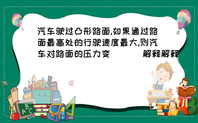 汽车驶过凸形路面,如果通过路面最高处的行驶速度最大,则汽车对路面的压力变（ ）（解释解释）