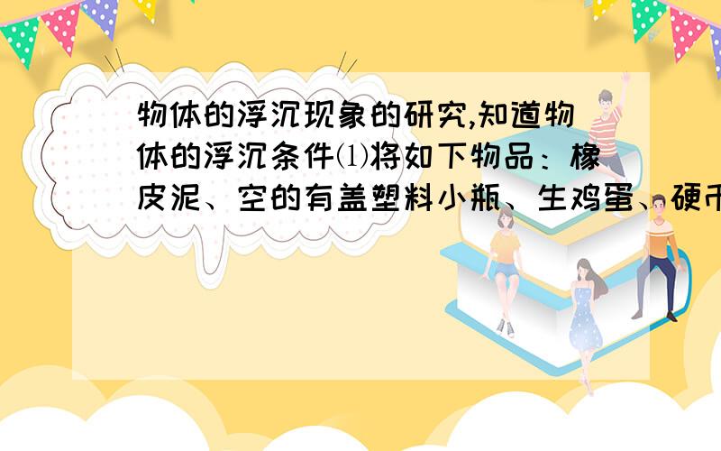 物体的浮沉现象的研究,知道物体的浮沉条件⑴将如下物品：橡皮泥、空的有盖塑料小瓶、生鸡蛋、硬币、泡沫塑料等浸没在水中后松开手,它们将如何运动?上浮的物体有：下沉的物体有：⑵