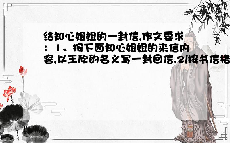 给知心姐姐的一封信,作文要求：1、按下面知心姐姐的来信内容,以王欣的名义写一封回信.2/按书信格式写,字数在550字左右.附：知心姐姐给王欣的信 王欣同学：你在来信中说,有一件事使你落